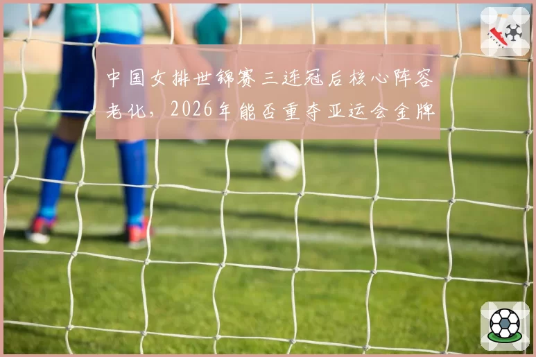 中国女排世锦赛三连冠后核心阵容老化，2026年能否重夺亚运会金牌？