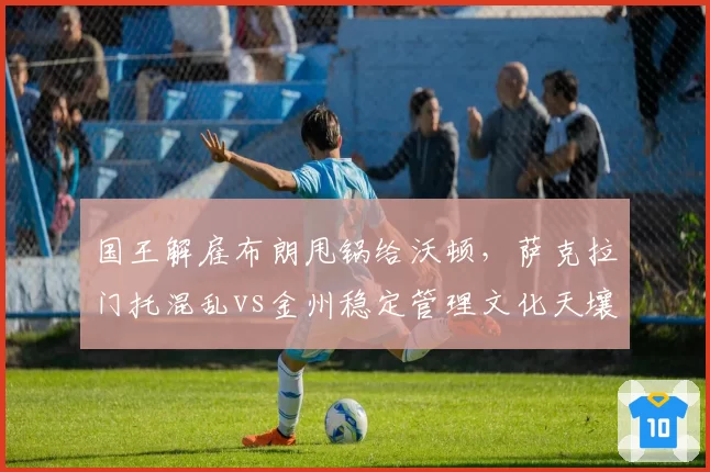 国王解雇布朗甩锅给沃顿,萨克拉门托混乱vs金州稳定管理文化天壤