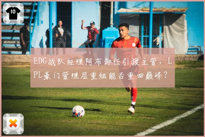 EDG战队经理阿布卸任引援主管,LPL豪门管理层重组能否重回巅峰?