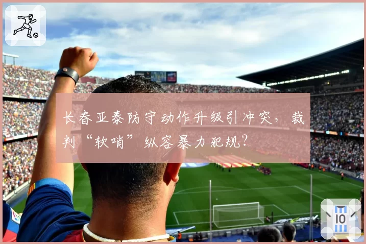 长春亚泰防守动作升级引冲突，裁判“软哨”纵容暴力犯规？