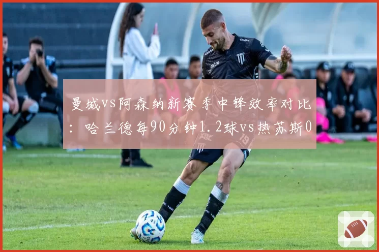 曼城vs阿森纳新赛季中锋效率对比:哈兰德每90分钟1.2球vs热苏斯0.6球,蓝月锋线碾压