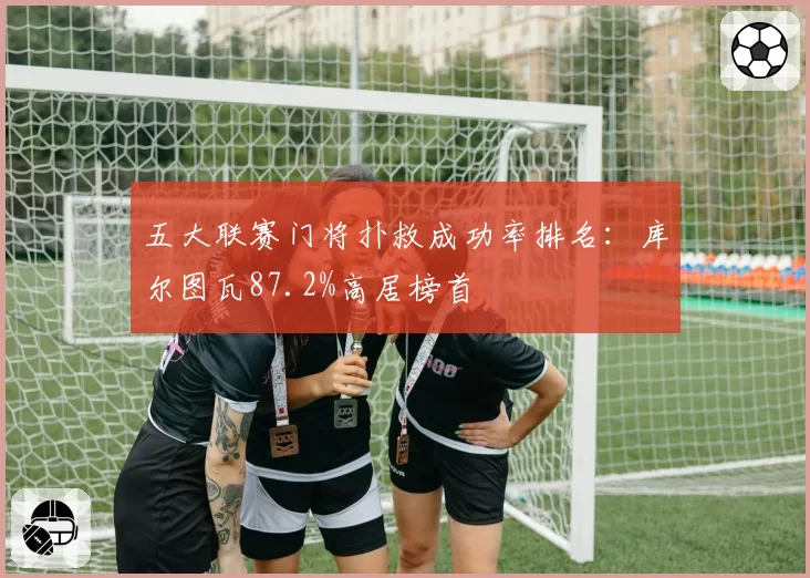 五大联赛门将扑救成功率排名：库尔图瓦87.2%高居榜首
