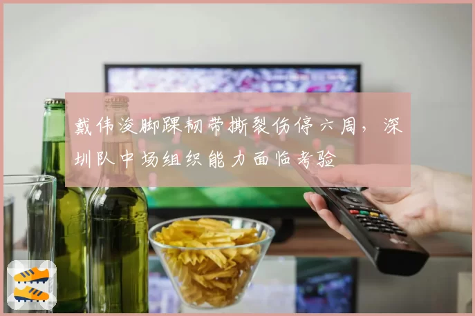 戴伟浚脚踝韧带撕裂伤停六周,深圳队中场组织能力面临考验