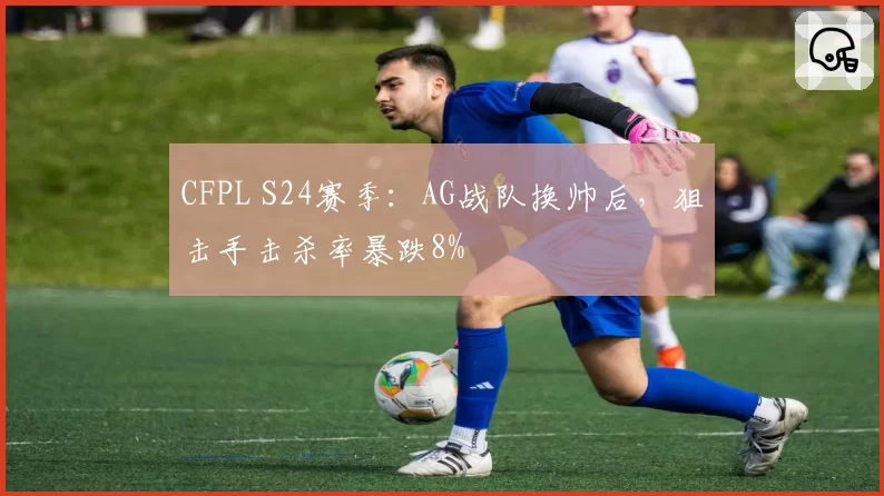 CFPL S24赛季：AG战队换帅后，狙击手击杀率暴跌8%