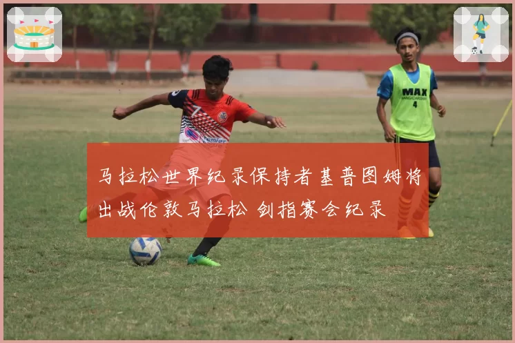 马拉松世界纪录保持者基普图姆将出战伦敦马拉松 剑指赛会纪录