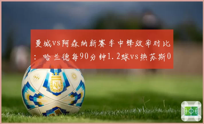 曼城vs阿森纳新赛季中锋效率对比:哈兰德每90分钟1.2球vs热苏斯0.6球,蓝月锋线碾压