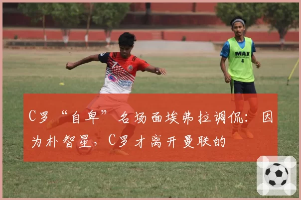 C罗“自卑”名场面埃弗拉调侃：因为朴智星，C罗才离开曼联的