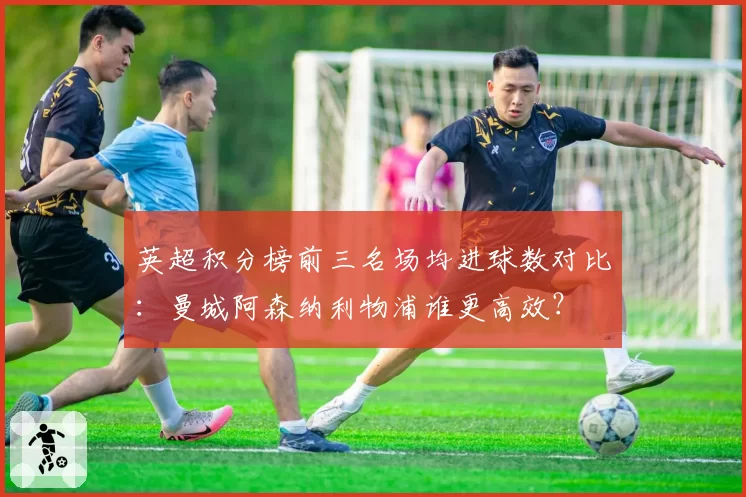 英超积分榜前三名场均进球数对比：曼城阿森纳利物浦谁更高效？