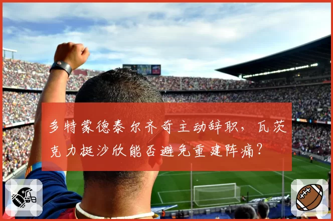 多特蒙德泰尔齐奇主动辞职,瓦茨克力挺沙欣能否避免重建阵痛?