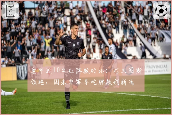 意甲近10年红牌数对比：尤文图斯领跑，国米单赛季吃牌数创新高