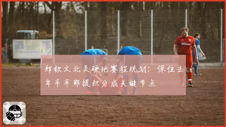 郑钦文北美硬地赛程规划：保住去年辛辛那提积分成关键节点