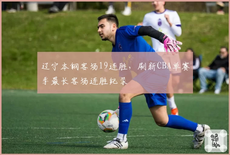 辽宁本钢客场19连胜，刷新CBA单赛季最长客场连胜纪录
