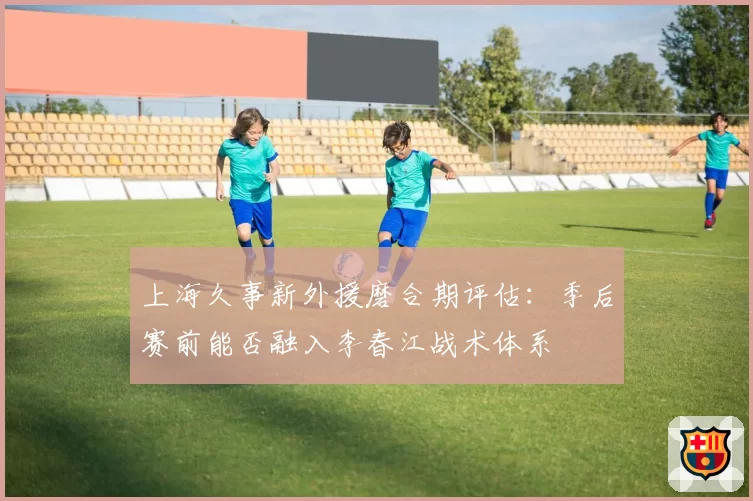 上海久事新外援磨合期评估：季后赛前能否融入李春江战术体系