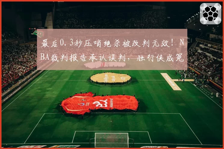 最后0.3秒压哨绝杀被改判无效！NBA裁判报告承认误判，独行侠成冤大头