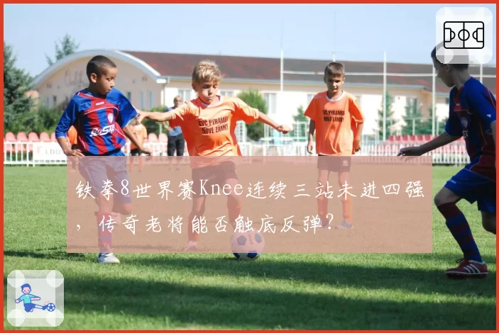铁拳8世界赛Knee连续三站未进四强，传奇老将能否触底反弹？