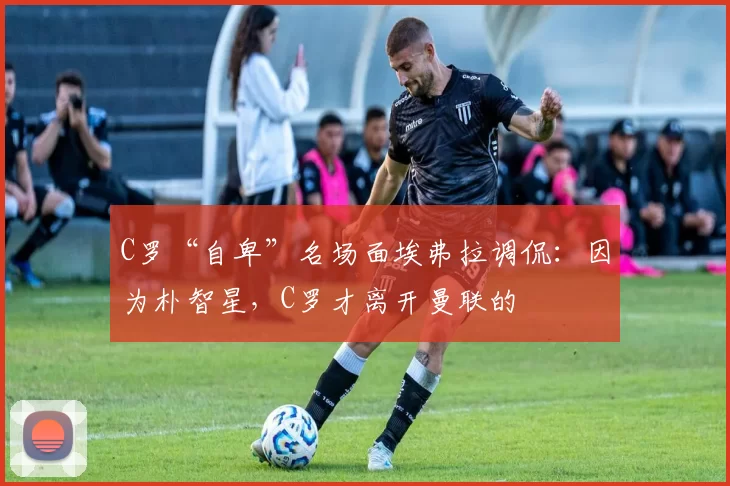 C罗“自卑”名场面埃弗拉调侃：因为朴智星，C罗才离开曼联的