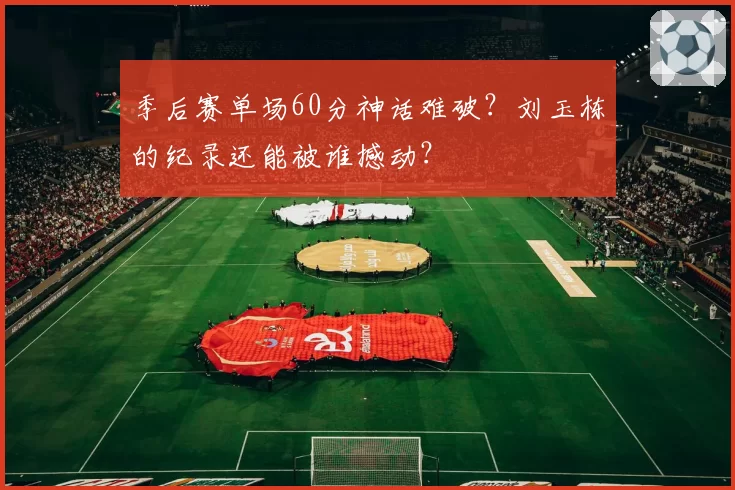 季后赛单场60分神话难破？刘玉栋的纪录还能被谁撼动？