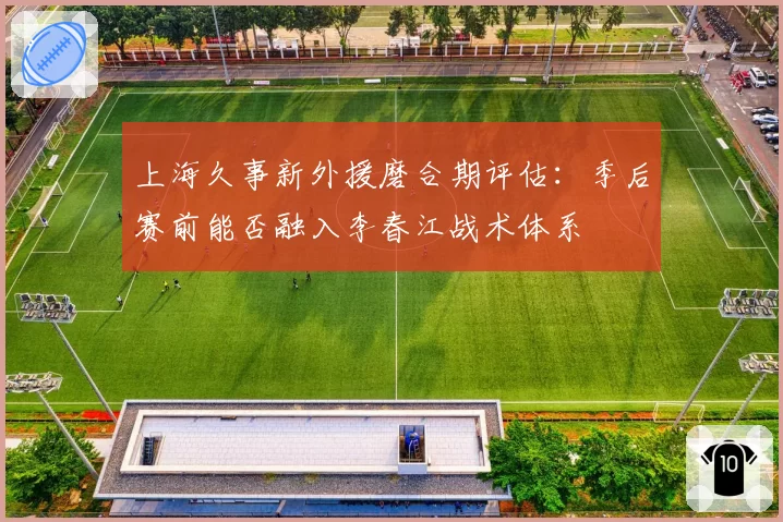 上海久事新外援磨合期评估：季后赛前能否融入李春江战术体系