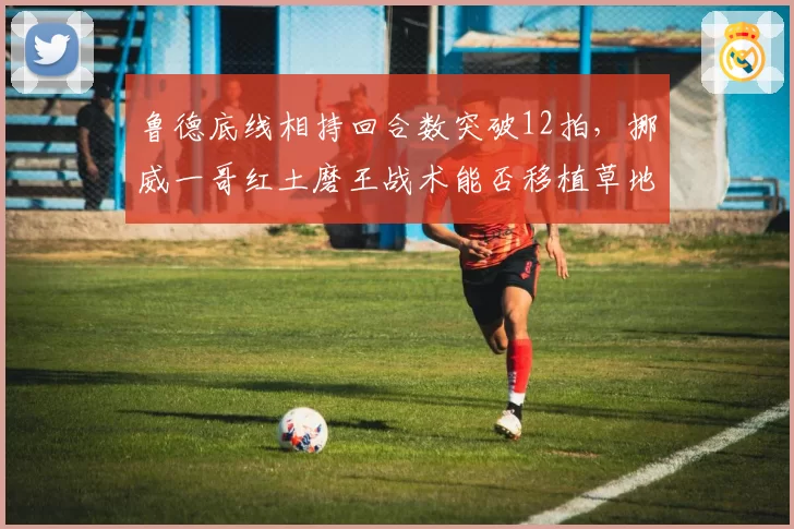 鲁德底线相持回合数突破12拍,挪威一哥红土磨王战术能否移植草地?