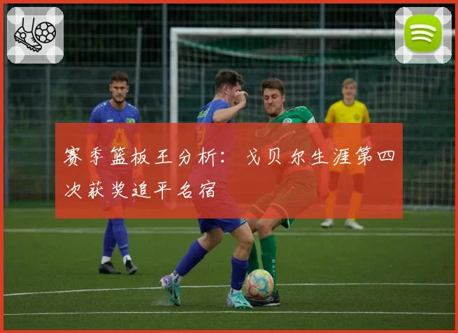 赛季篮板王分析:戈贝尔生涯第四次获奖追平名宿