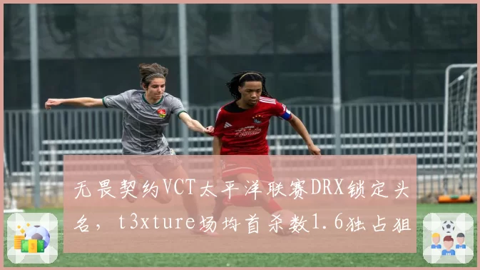 无畏契约VCT太平洋联赛DRX锁定头名，t3xture场均首杀数1.6独占狙击位鳌头