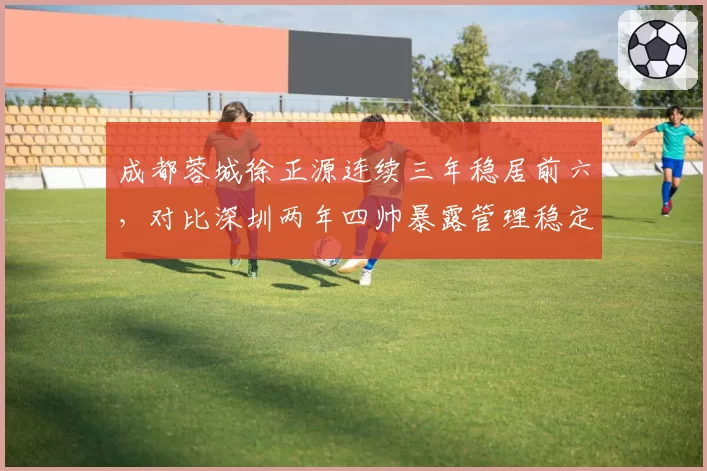 成都蓉城徐正源连续三年稳居前六,对比深圳两年四帅暴露管理稳定性差距