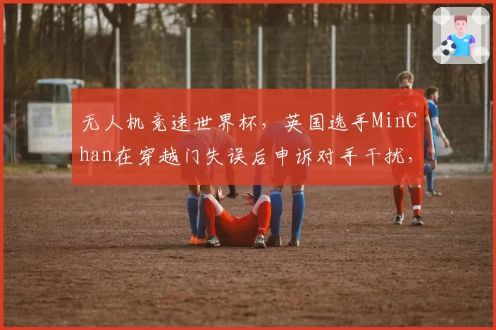 无人机竞速世界杯,英国选手MinChan在穿越门失误后申诉对手干扰,仲裁组各执一词