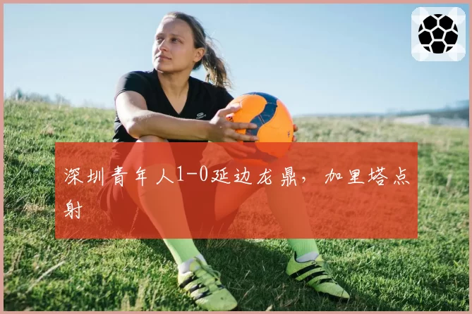 深圳青年人1-0延边龙鼎，加里塔点射