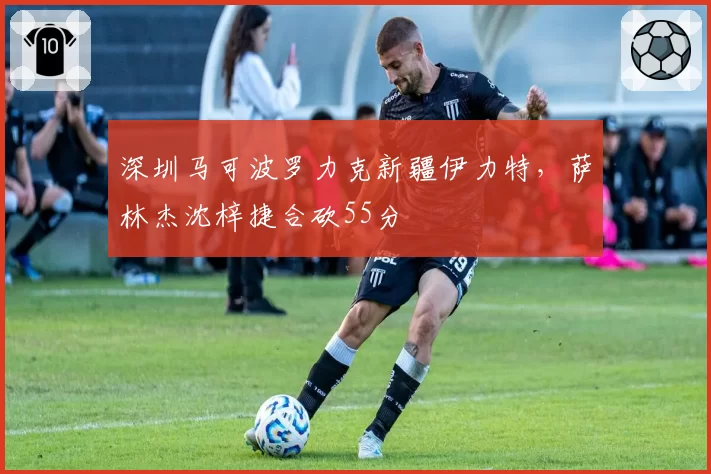 深圳马可波罗力克新疆伊力特，萨林杰沈梓捷合砍55分