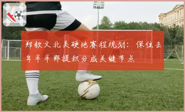郑钦文北美硬地赛程规划：保住去年辛辛那提积分成关键节点