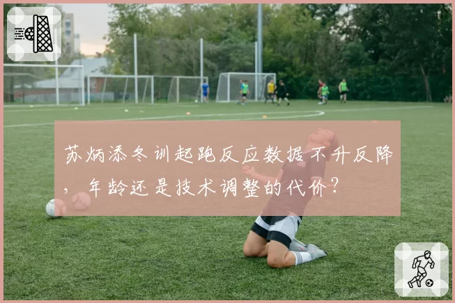 苏炳添冬训起跑反应数据不升反降,年龄还是技术调整的代价?