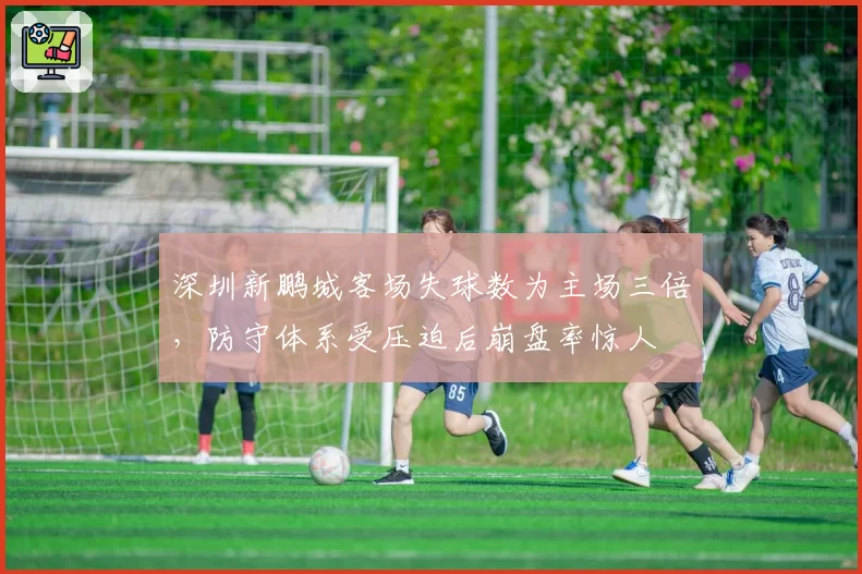 深圳新鹏城客场失球数为主场三倍,防守体系受压迫后崩盘率惊人
