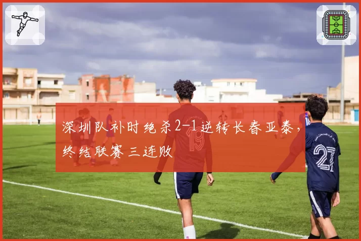 深圳队补时绝杀2-1逆转长春亚泰,终结联赛三连败