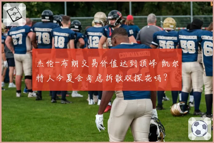 杰伦-布朗交易价值达到顶峰 凯尔特人今夏会考虑拆散双探花吗?