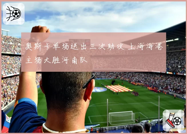 奥斯卡单场送出三次助攻 上海海港主场大胜河南队