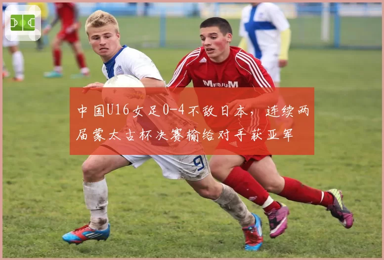 中国U16女足0-4不敌日本,连续两届蒙太古杯决赛输给对手获亚军