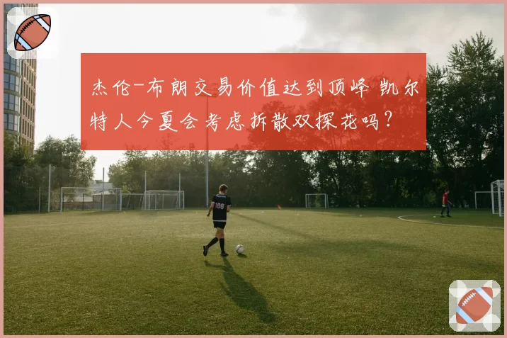 杰伦-布朗交易价值达到顶峰 凯尔特人今夏会考虑拆散双探花吗？