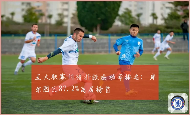 五大联赛门将扑救成功率排名：库尔图瓦87.2%高居榜首