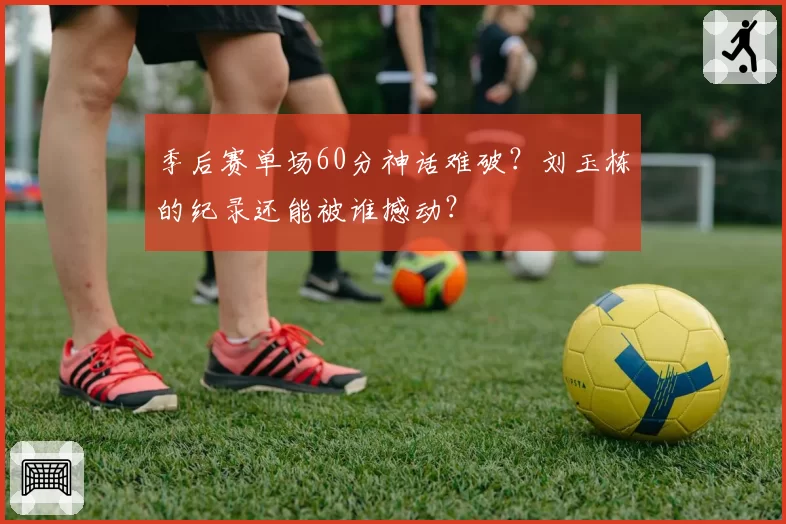 季后赛单场60分神话难破？刘玉栋的纪录还能被谁撼动？