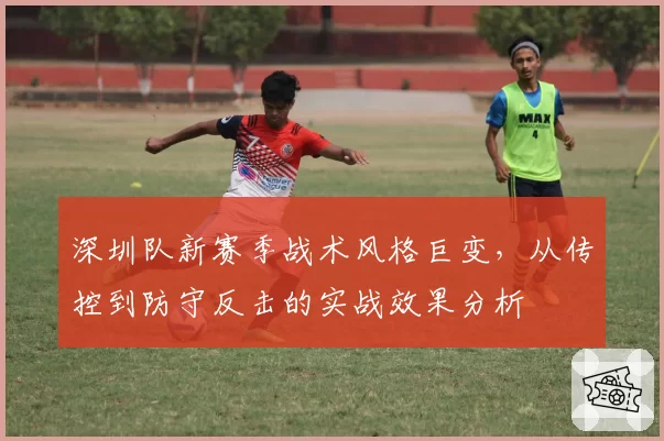 深圳队新赛季战术风格巨变，从传控到防守反击的实战效果分析