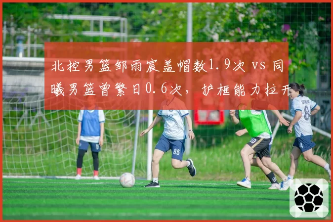 北控男篮邹雨宸盖帽数1.9次 vs 同曦男篮曾繁日0.6次，护框能力拉开争冠差距