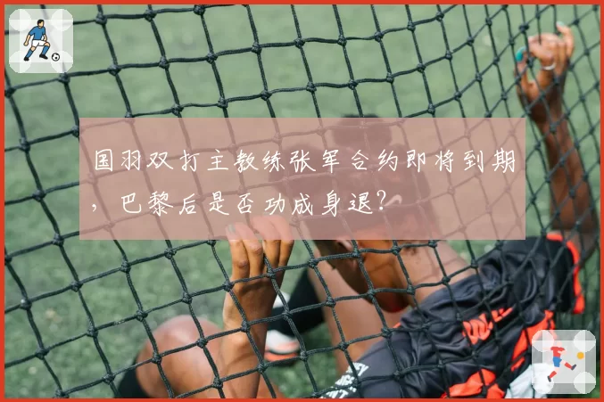 国羽双打主教练张军合约即将到期，巴黎后是否功成身退？