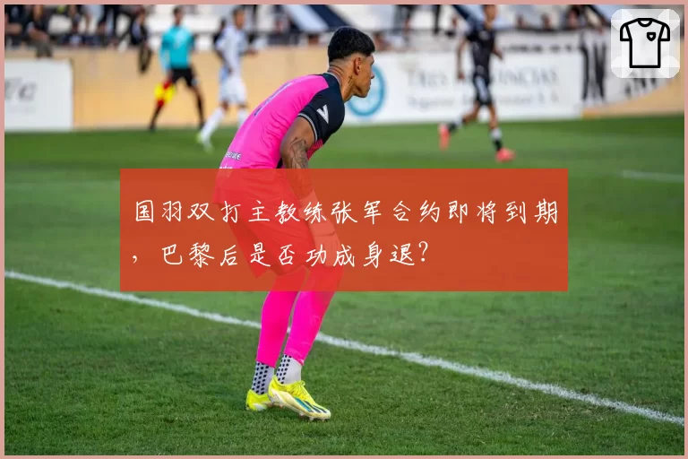 国羽双打主教练张军合约即将到期，巴黎后是否功成身退？