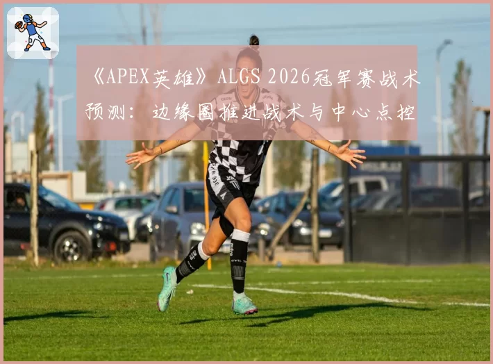 《APEX英雄》ALGS 2026冠军赛战术预测:边缘圈推进战术与中心点控图流孰优孰劣?