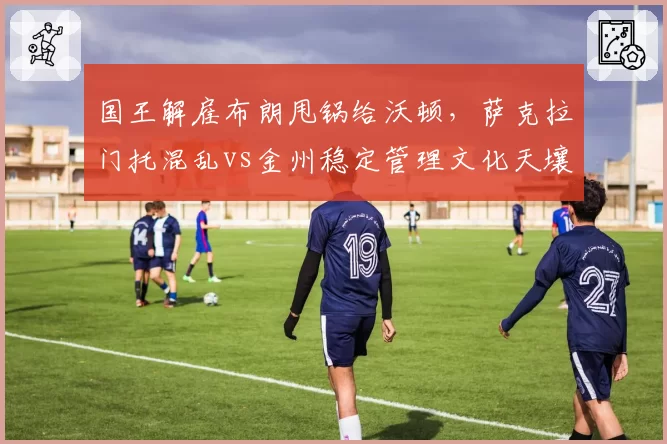 国王解雇布朗甩锅给沃顿,萨克拉门托混乱vs金州稳定管理文化天壤