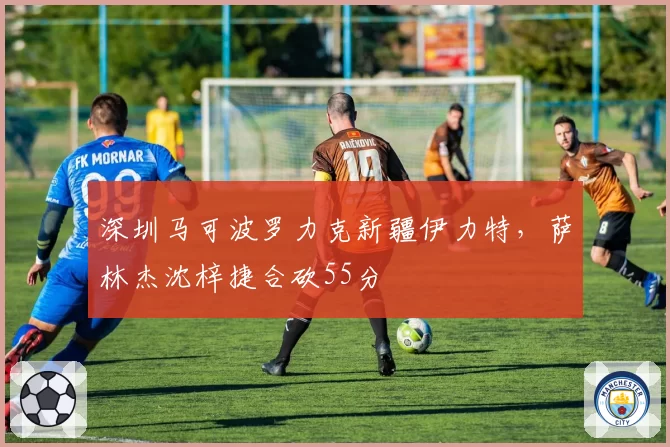 深圳马可波罗力克新疆伊力特，萨林杰沈梓捷合砍55分