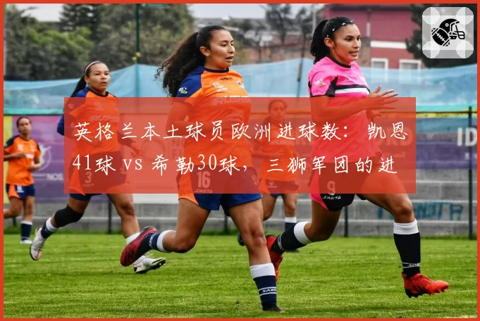 英格兰本土球员欧洲进球数：凯恩41球 vs 希勒30球，三狮军团的进化史