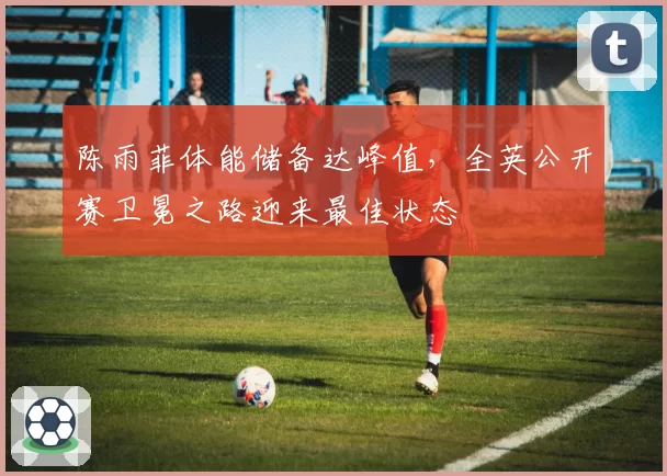 陈雨菲体能储备达峰值,全英公开赛卫冕之路迎来最佳状态