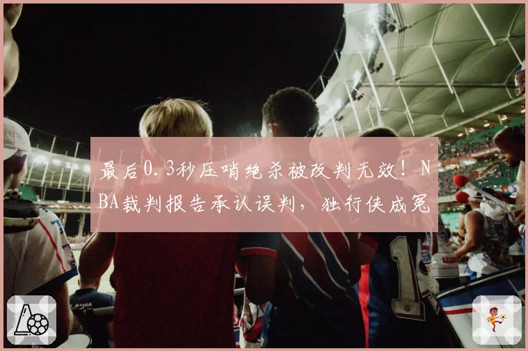 最后0.3秒压哨绝杀被改判无效！NBA裁判报告承认误判，独行侠成冤大头