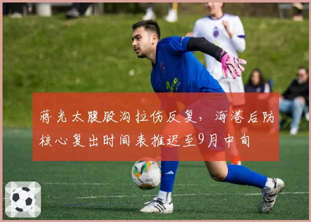 蒋光太腹股沟拉伤反复,海港后防核心复出时间表推迟至9月中旬